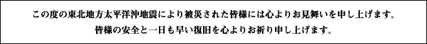 この度の東北地方太平洋沖地震により被災された皆様には心よりお見舞いを申し上げます。皆様の安全と一日も早い復旧を心よりお祈り申し上げます。